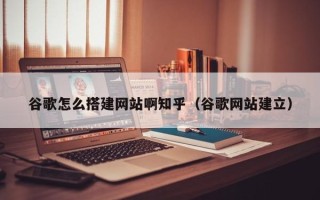 南昌谷歌怎么搭建网站啊知乎（谷歌网站建立）