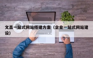 南昌文昌一站式网站搭建方案（企业一站式网站建设）