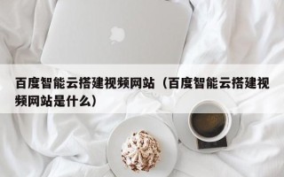 南昌百度智能云搭建视频网站（百度智能云搭建视频网站是什么）